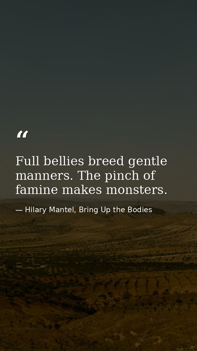 Full bellies breed gentle manners. The pinch of famine makes monsters. — Hilary Mantel, Bring Up the Bodies
