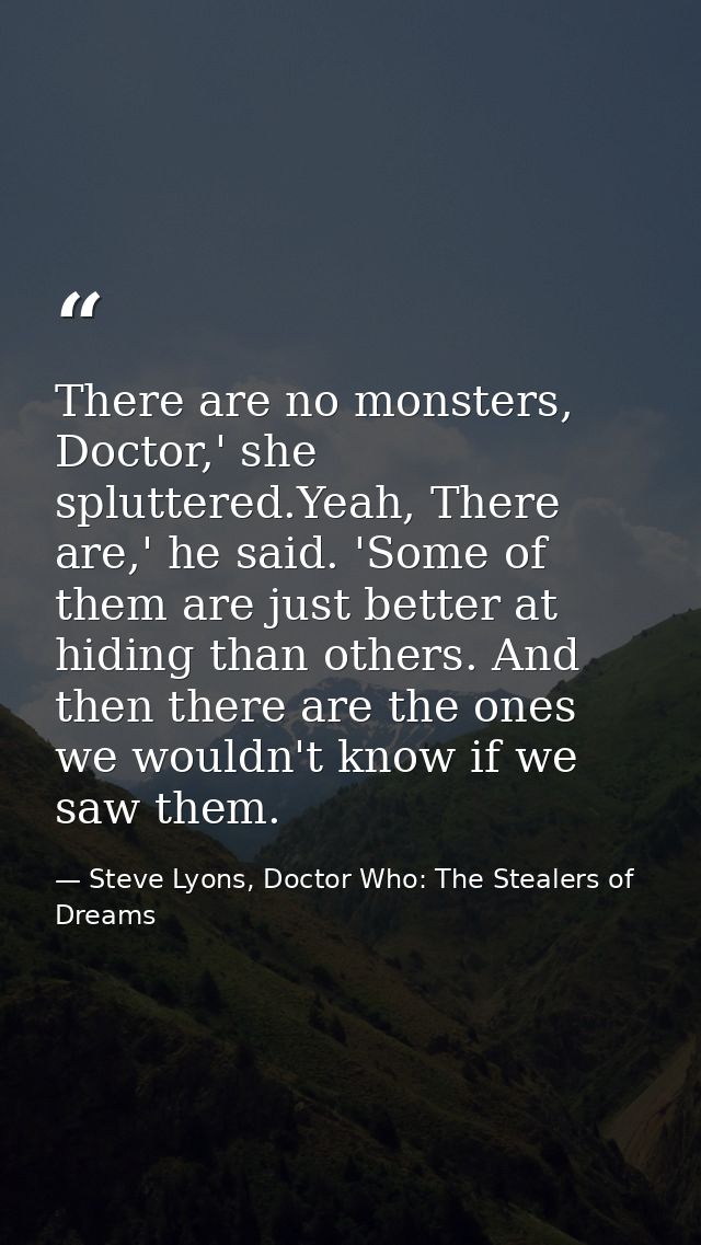 There are no monsters, Doctor,' she spluttered.Yeah, There are,' he said. 'Some of them are just better at hiding than o — Steve Lyons, Doctor Who: The Stealers of Dreams