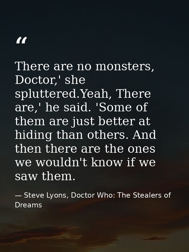 There are no monsters, Doctor,' she spluttered.Yeah, There are,' he said. 'Some of them are just better at hiding than o — Steve Lyons, Doctor Who: The Stealers of Dreams