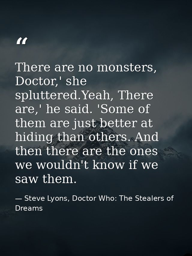 There are no monsters, Doctor,' she spluttered.Yeah, There are,' he said. 'Some of them are just better at hiding than o — Steve Lyons, Doctor Who: The Stealers of Dreams