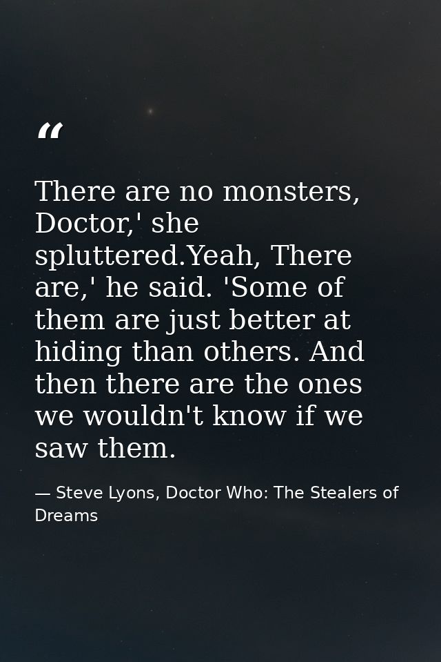 There are no monsters, Doctor,' she spluttered.Yeah, There are,' he said. 'Some of them are just better at hiding than o — Steve Lyons, Doctor Who: The Stealers of Dreams