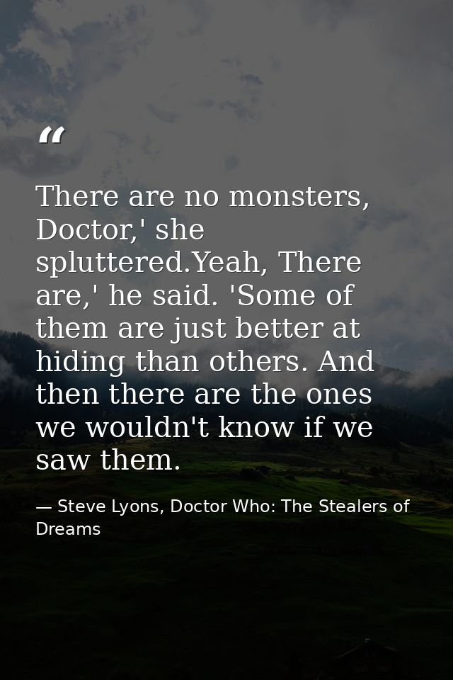 There are no monsters, Doctor,' she spluttered.Yeah, There are,' he said. 'Some of them are just better at hiding than o — Steve Lyons, Doctor Who: The Stealers of Dreams