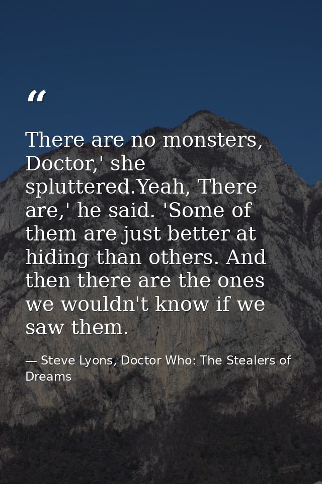There are no monsters, Doctor,' she spluttered.Yeah, There are,' he said. 'Some of them are just better at hiding than o — Steve Lyons, Doctor Who: The Stealers of Dreams