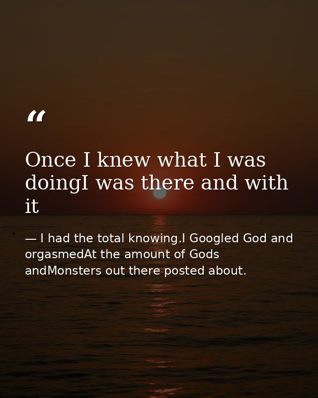 Once I knew what I was doingI was there and with it — I had the total knowing.I Googled God and orgasmedAt the amount of Gods andMonsters out there posted about.