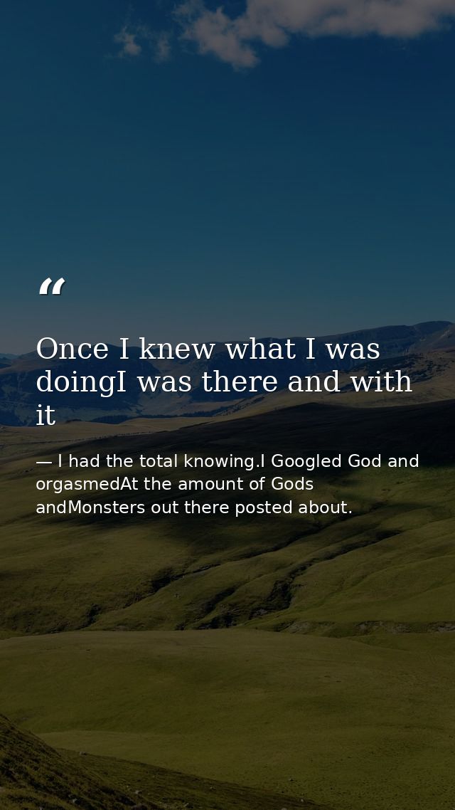 Once I knew what I was doingI was there and with it — I had the total knowing.I Googled God and orgasmedAt the amount of Gods andMonsters out there posted about.