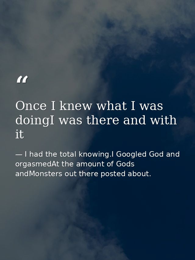 Once I knew what I was doingI was there and with it — I had the total knowing.I Googled God and orgasmedAt the amount of Gods andMonsters out there posted about.