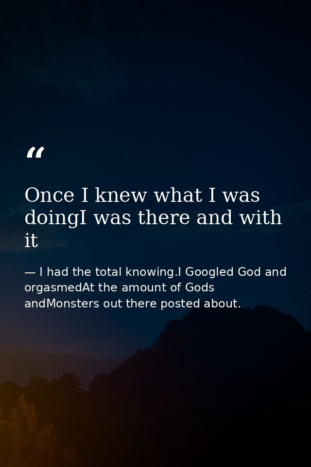 Once I knew what I was doingI was there and with it — I had the total knowing.I Googled God and orgasmedAt the amount of Gods andMonsters out there posted about.