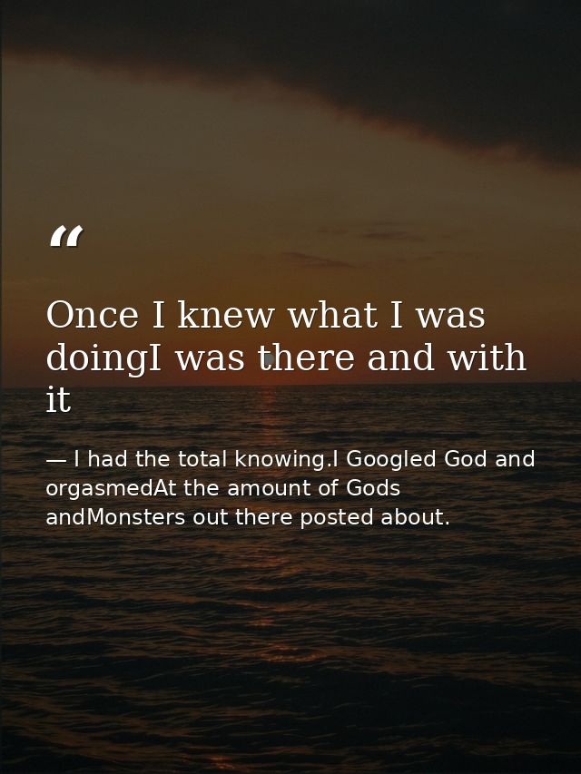 Once I knew what I was doingI was there and with it — I had the total knowing.I Googled God and orgasmedAt the amount of Gods andMonsters out there posted about.