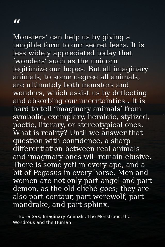 Monsters’ can help us by giving a tangible form to our secret fears. It is less widely appreciated today that ‘wonders’  — Boria Sax, Imaginary Animals: The Monstrous, the Wondrous and the Human