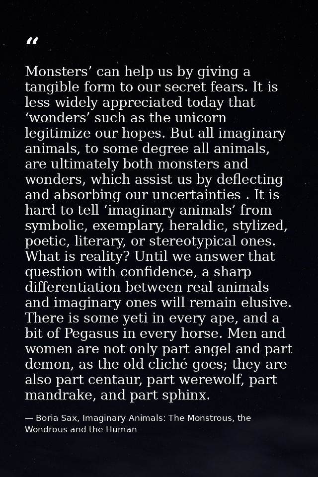 Monsters’ can help us by giving a tangible form to our secret fears. It is less widely appreciated today that ‘wonders’  — Boria Sax, Imaginary Animals: The Monstrous, the Wondrous and the Human