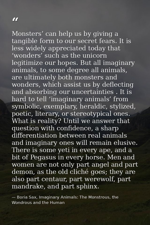 Monsters’ can help us by giving a tangible form to our secret fears. It is less widely appreciated today that ‘wonders’  — Boria Sax, Imaginary Animals: The Monstrous, the Wondrous and the Human