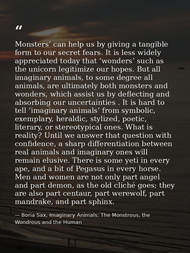 Monsters’ can help us by giving a tangible form to our secret fears. It is less widely appreciated today that ‘wonders’  — Boria Sax, Imaginary Animals: The Monstrous, the Wondrous and the Human