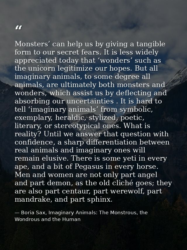 Monsters’ can help us by giving a tangible form to our secret fears. It is less widely appreciated today that ‘wonders’  — Boria Sax, Imaginary Animals: The Monstrous, the Wondrous and the Human