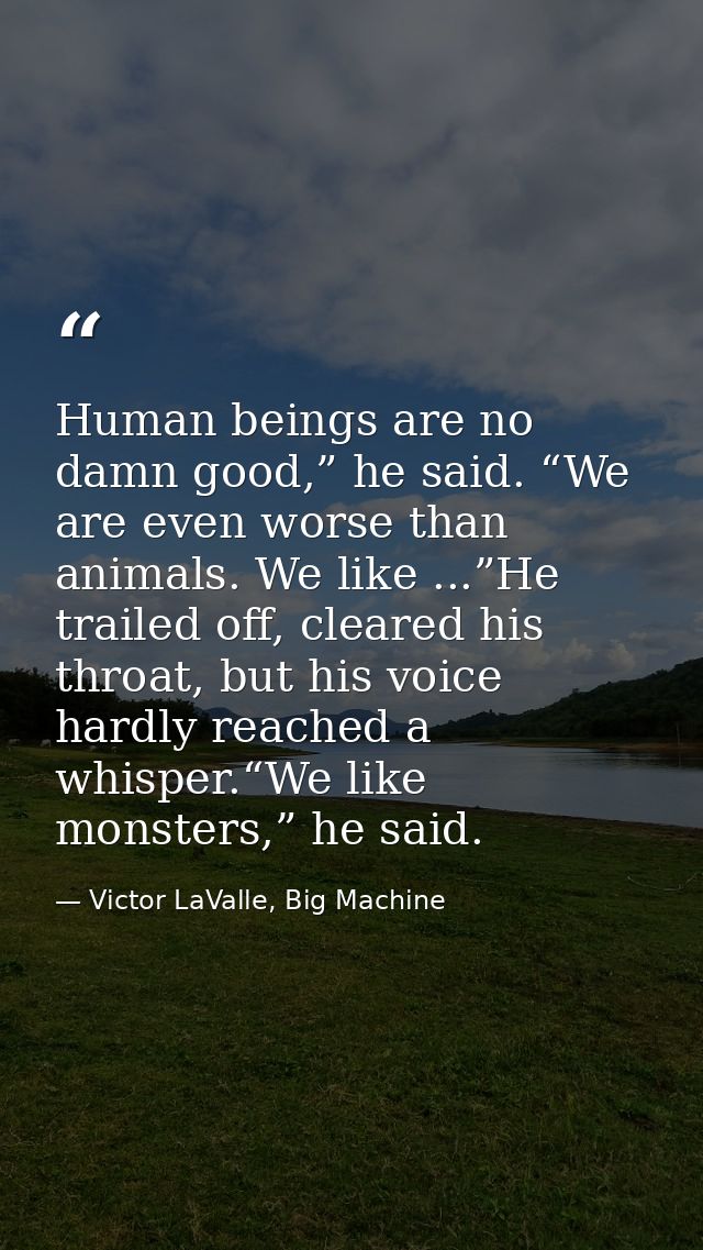 Human beings are no damn good,” he said. “We are even worse than animals. We like ...”He trailed off, cleared his throat — Victor LaValle, Big Machine