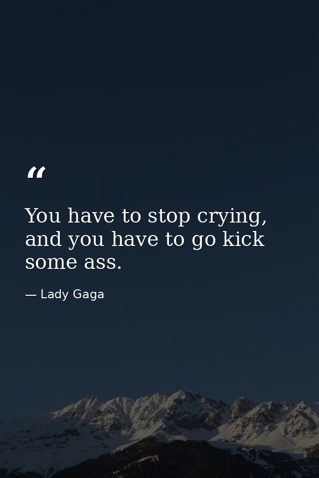 You have to stop crying, and you have to go kick some ass. — Lady Gaga