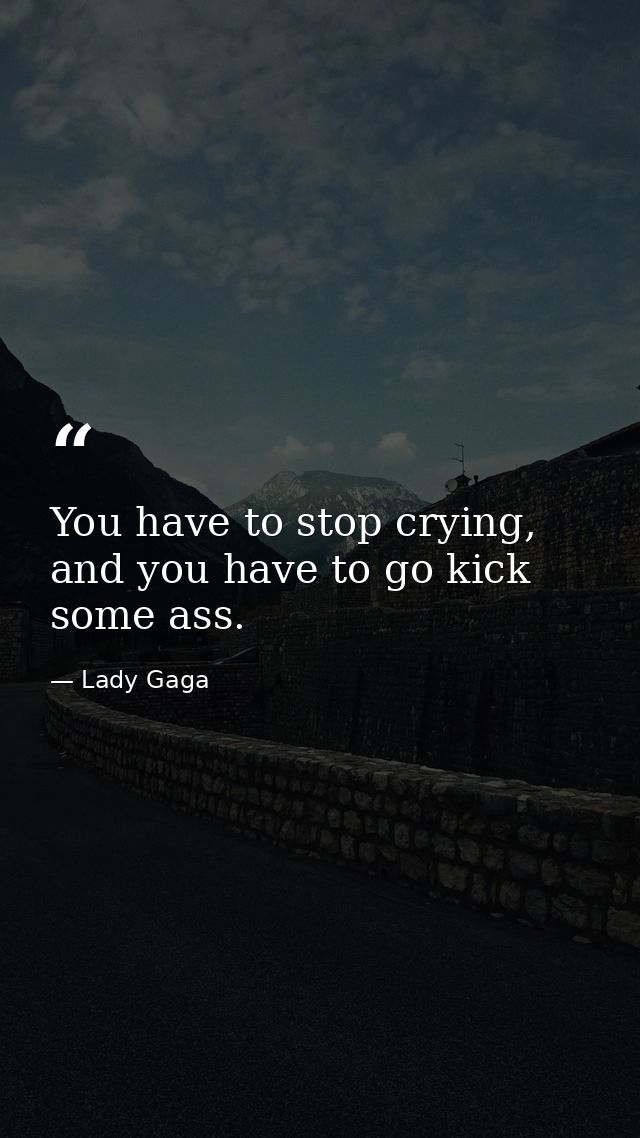 You have to stop crying, and you have to go kick some ass. — Lady Gaga