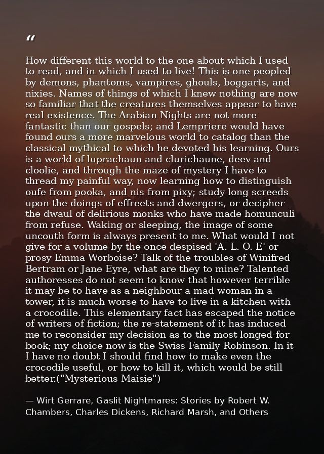 How different this world to the one about which I used to read, and in which I used to live! This is one peopled by demo — Wirt Gerrare, Gaslit Nightmares: Stories by Robert W. Chambers, Charles Dickens, Richard Marsh, and Others
