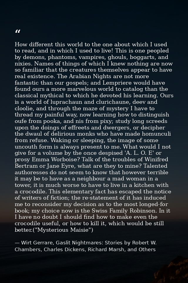 How different this world to the one about which I used to read, and in which I used to live! This is one peopled by demo — Wirt Gerrare, Gaslit Nightmares: Stories by Robert W. Chambers, Charles Dickens, Richard Marsh, and Others