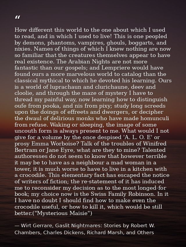 How different this world to the one about which I used to read, and in which I used to live! This is one peopled by demo — Wirt Gerrare, Gaslit Nightmares: Stories by Robert W. Chambers, Charles Dickens, Richard Marsh, and Others