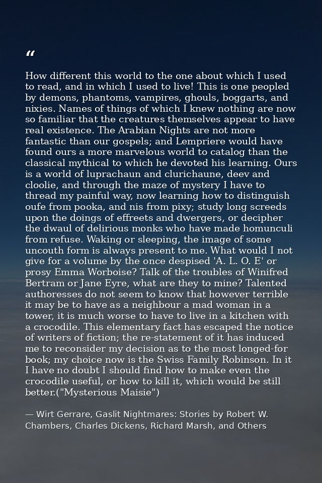 How different this world to the one about which I used to read, and in which I used to live! This is one peopled by demo — Wirt Gerrare, Gaslit Nightmares: Stories by Robert W. Chambers, Charles Dickens, Richard Marsh, and Others