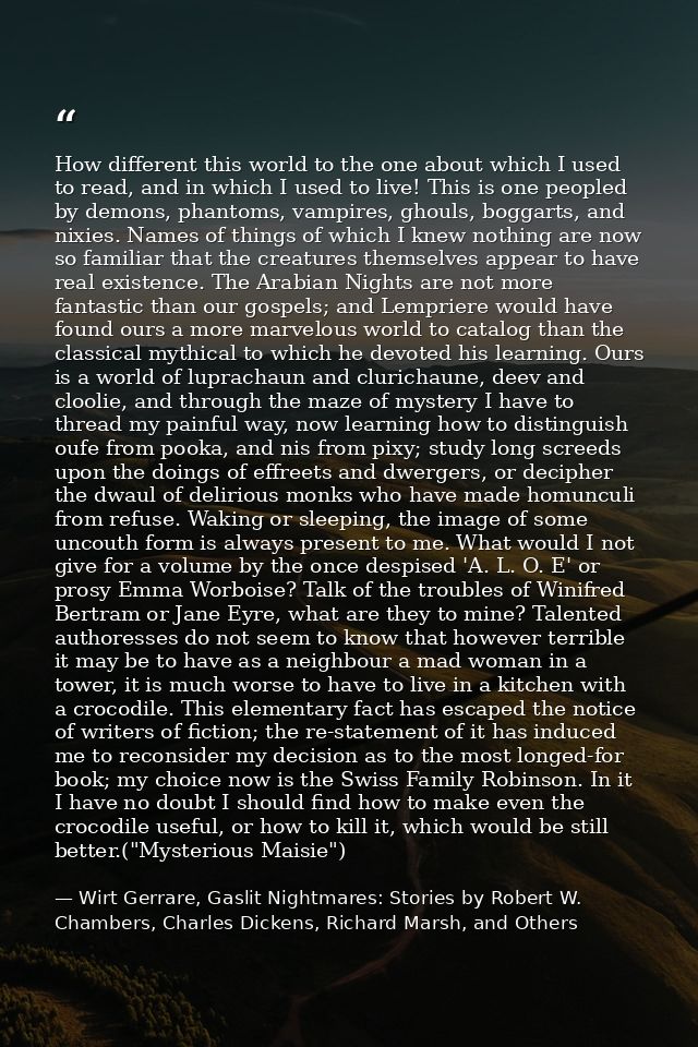 How different this world to the one about which I used to read, and in which I used to live! This is one peopled by demo — Wirt Gerrare, Gaslit Nightmares: Stories by Robert W. Chambers, Charles Dickens, Richard Marsh, and Others
