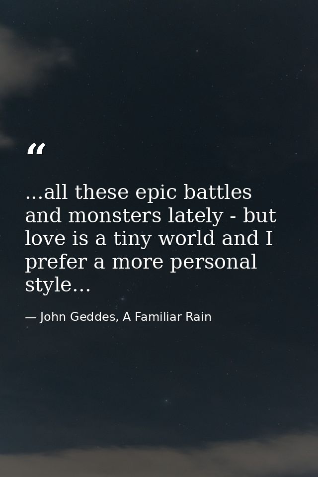...all these epic battles and monsters lately - but love is a tiny world and I prefer a more personal style... — John Geddes, A Familiar Rain