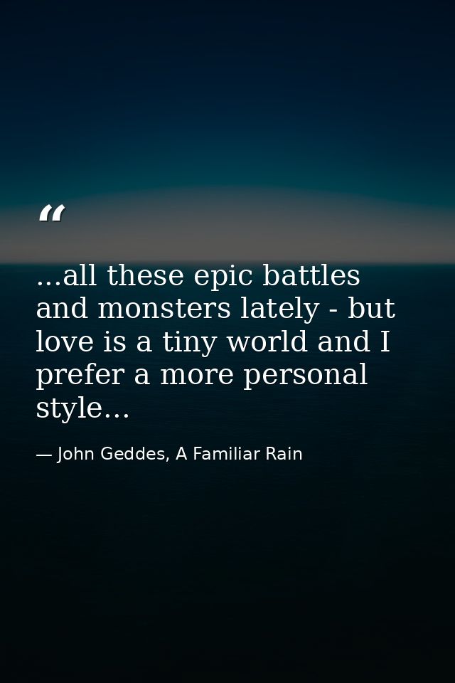 ...all these epic battles and monsters lately - but love is a tiny world and I prefer a more personal style... — John Geddes, A Familiar Rain