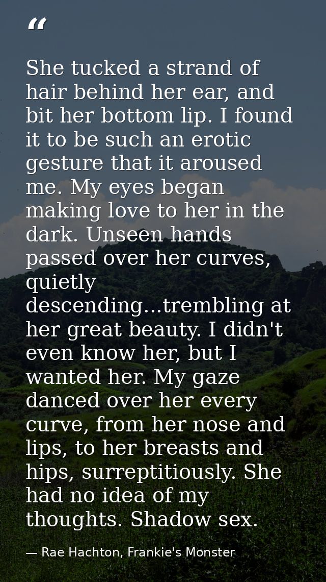 She tucked a strand of hair behind her ear, and bit her bottom lip. I found it to be such an erotic gesture that it arou — Rae Hachton, Frankie's Monster
