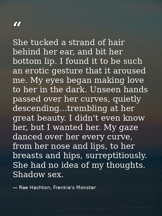 She tucked a strand of hair behind her ear, and bit her bottom lip. I found it to be such an erotic gesture that it arou — Rae Hachton, Frankie's Monster