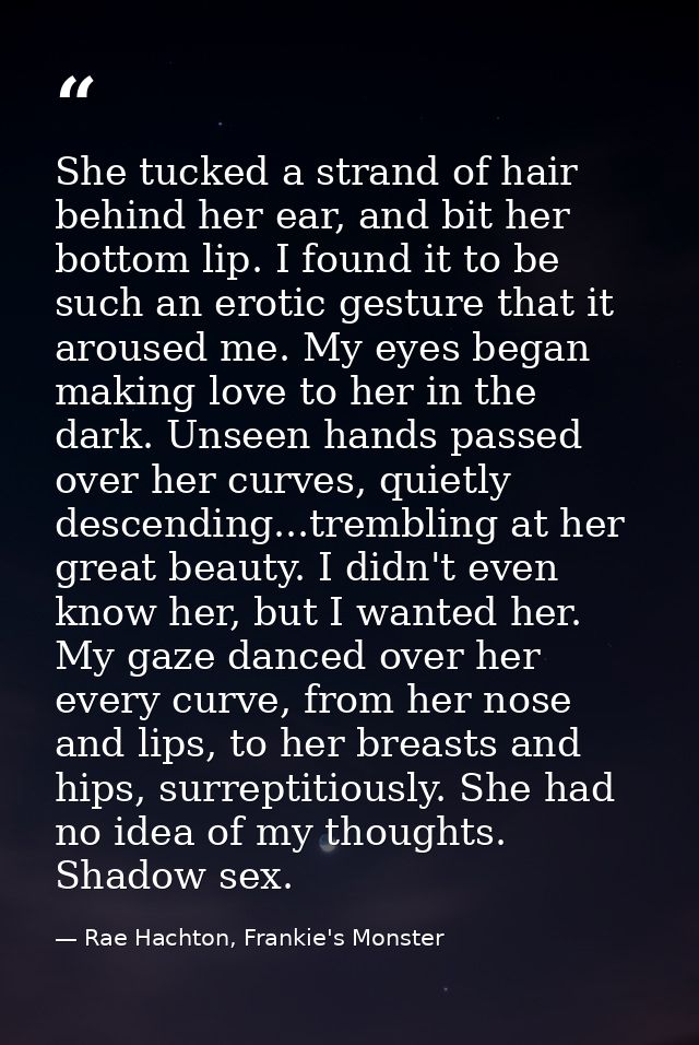 She tucked a strand of hair behind her ear, and bit her bottom lip. I found it to be such an erotic gesture that it arou — Rae Hachton, Frankie's Monster