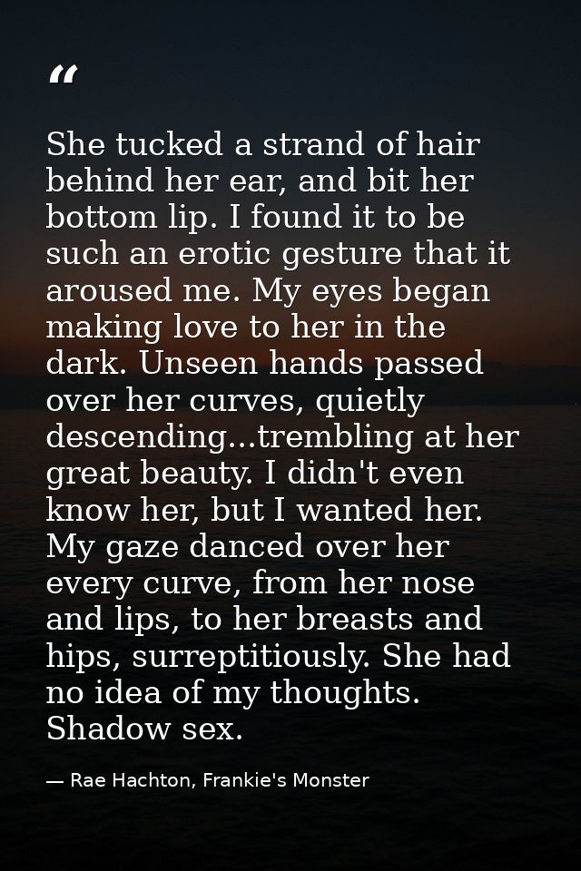 She tucked a strand of hair behind her ear, and bit her bottom lip. I found it to be such an erotic gesture that it arou — Rae Hachton, Frankie's Monster