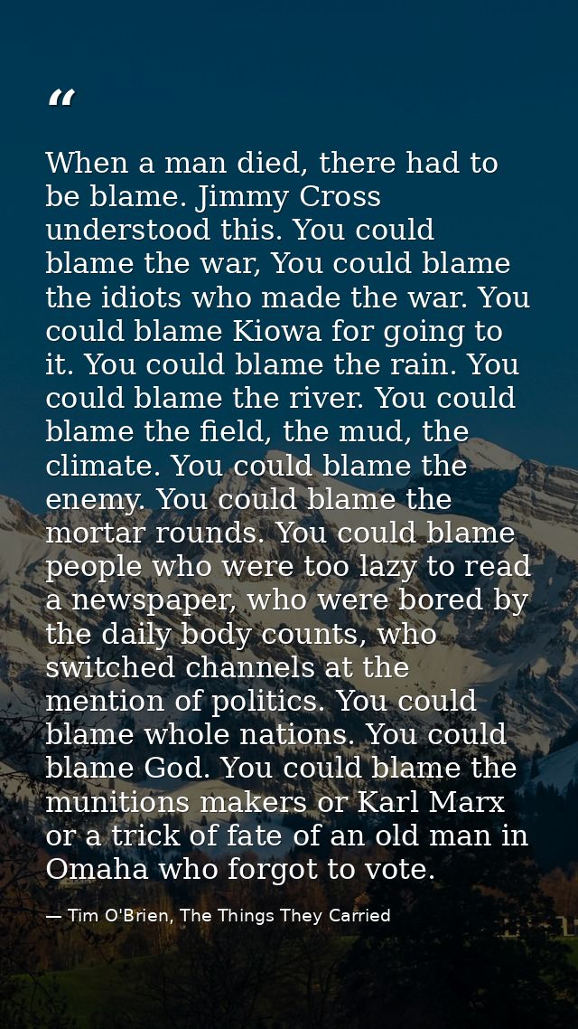 When a man died, there had to be blame. Jimmy Cross understood this. You could blame the war, You could blame the idiots — Tim O'Brien, The Things They Carried