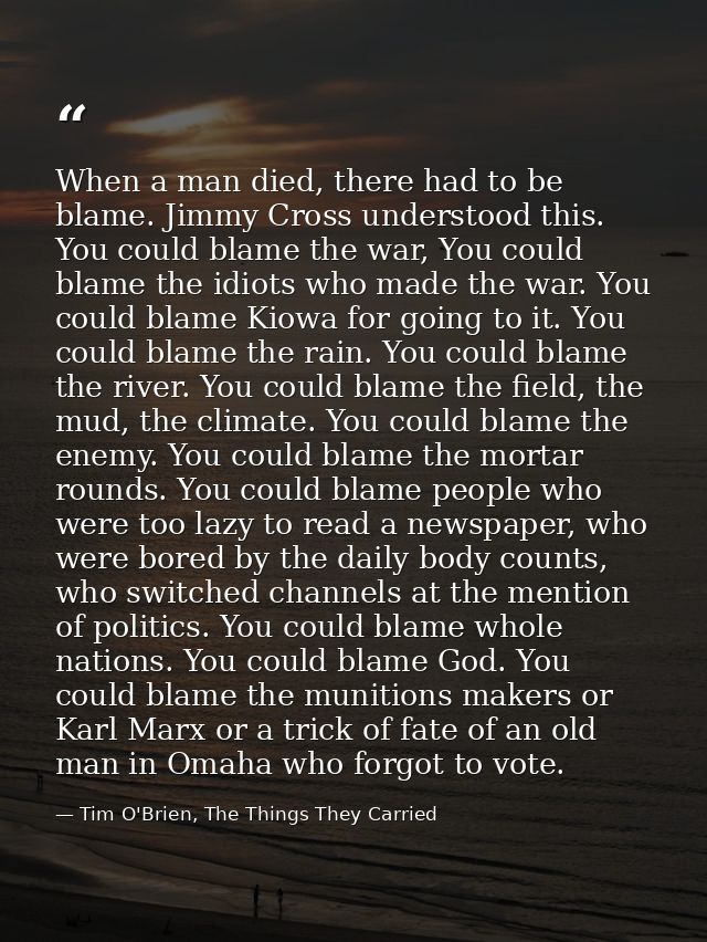 When a man died, there had to be blame. Jimmy Cross understood this. You could blame the war, You could blame the idiots — Tim O'Brien, The Things They Carried
