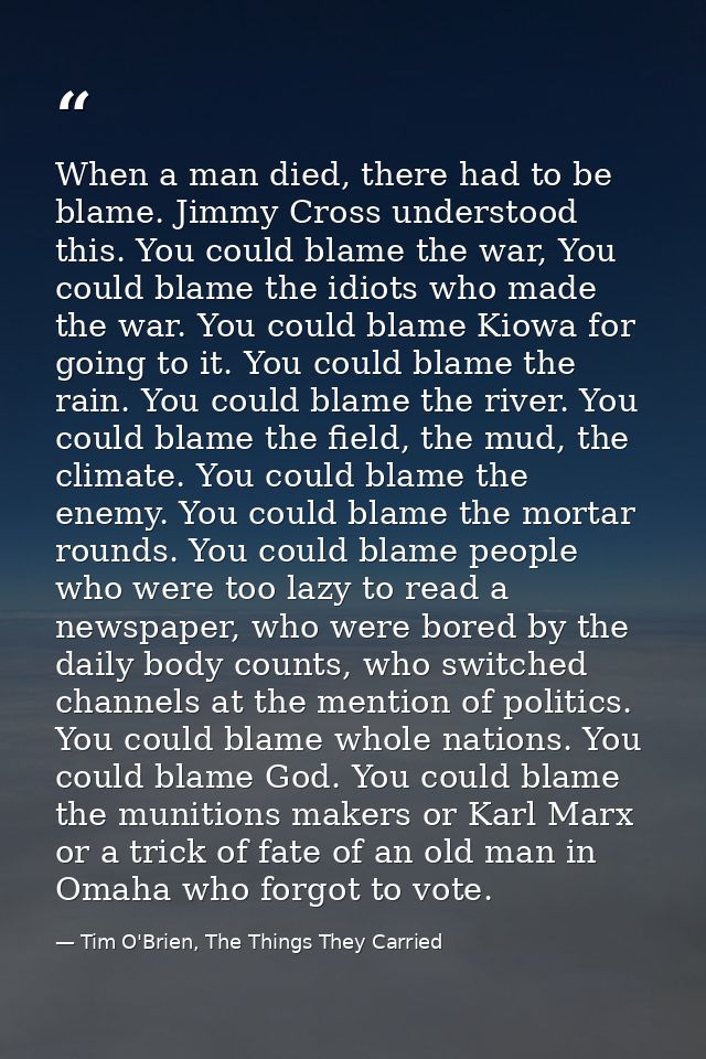 When a man died, there had to be blame. Jimmy Cross understood this. You could blame the war, You could blame the idiots — Tim O'Brien, The Things They Carried
