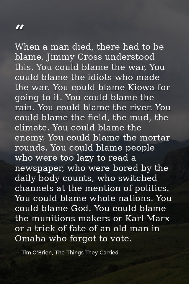 When a man died, there had to be blame. Jimmy Cross understood this. You could blame the war, You could blame the idiots — Tim O'Brien, The Things They Carried