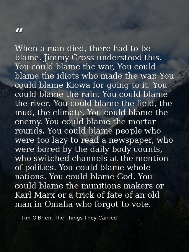 When a man died, there had to be blame. Jimmy Cross understood this. You could blame the war, You could blame the idiots — Tim O'Brien, The Things They Carried