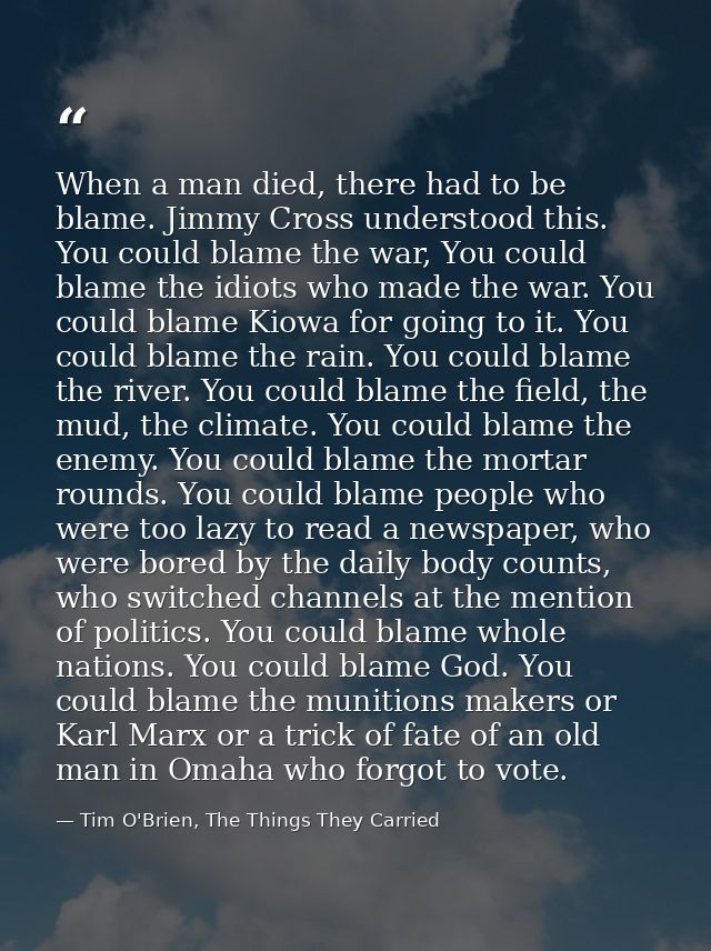 When a man died, there had to be blame. Jimmy Cross understood this. You could blame the war, You could blame the idiots — Tim O'Brien, The Things They Carried