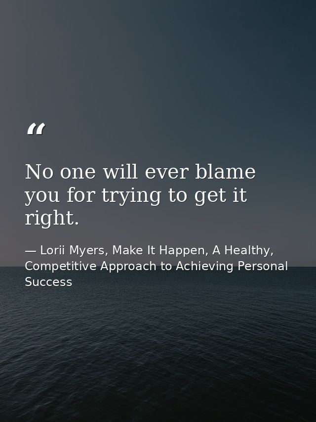No one will ever blame you for trying to get it right. — Lorii Myers, Make It Happen, A Healthy, Competitive Approach to Achieving Personal Success