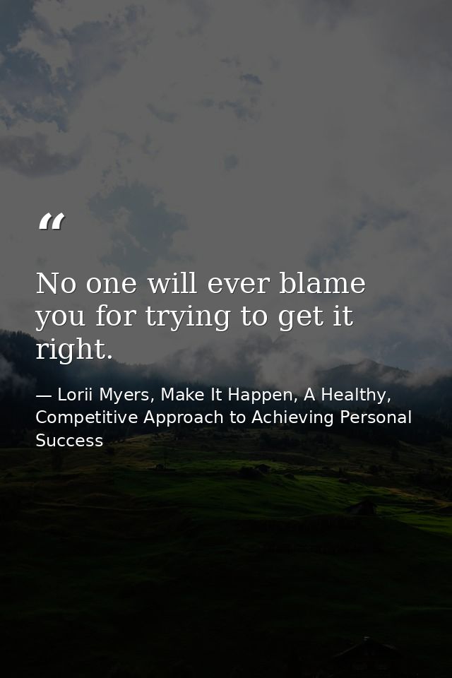 No one will ever blame you for trying to get it right. — Lorii Myers, Make It Happen, A Healthy, Competitive Approach to Achieving Personal Success