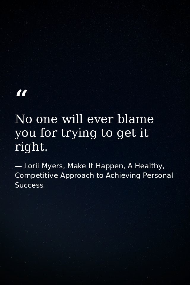 No one will ever blame you for trying to get it right. — Lorii Myers, Make It Happen, A Healthy, Competitive Approach to Achieving Personal Success