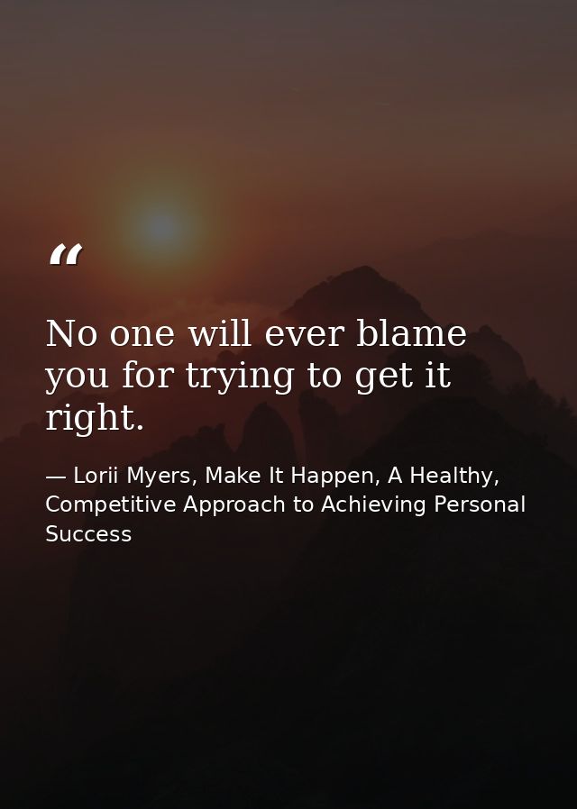 No one will ever blame you for trying to get it right. — Lorii Myers, Make It Happen, A Healthy, Competitive Approach to Achieving Personal Success