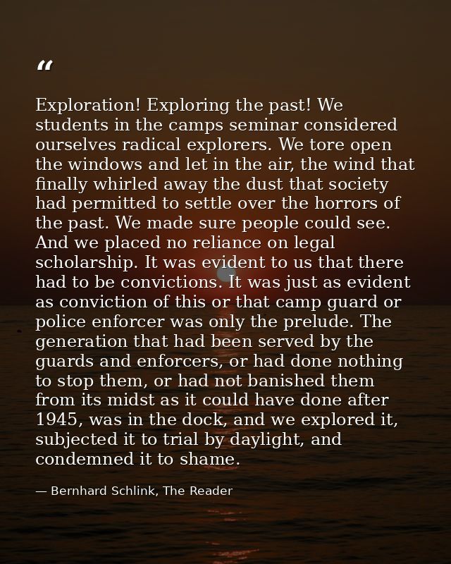 Exploration! Exploring the past! We students in the camps seminar considered ourselves radical explorers. We tore open t — Bernhard Schlink, The Reader