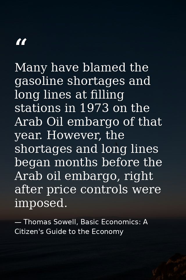 Many have blamed the gasoline shortages and long lines at filling stations in 1973 on the Arab Oil embargo of that year. — Thomas Sowell, Basic Economics: A Citizen's Guide to the Economy