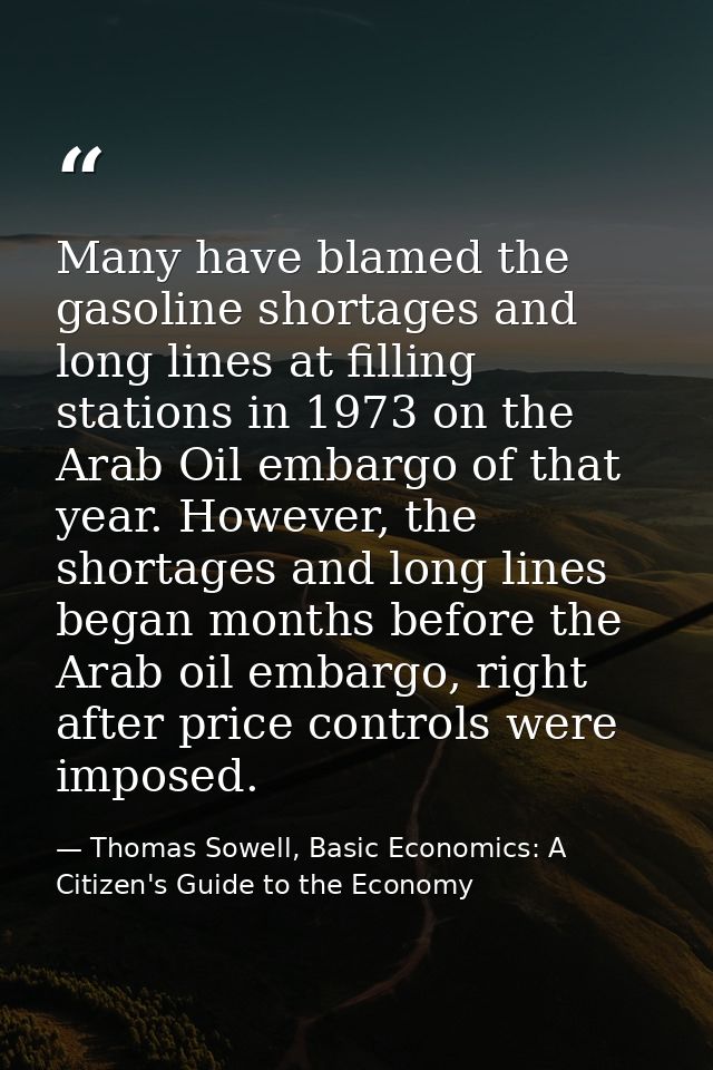 Many have blamed the gasoline shortages and long lines at filling stations in 1973 on the Arab Oil embargo of that year. — Thomas Sowell, Basic Economics: A Citizen's Guide to the Economy