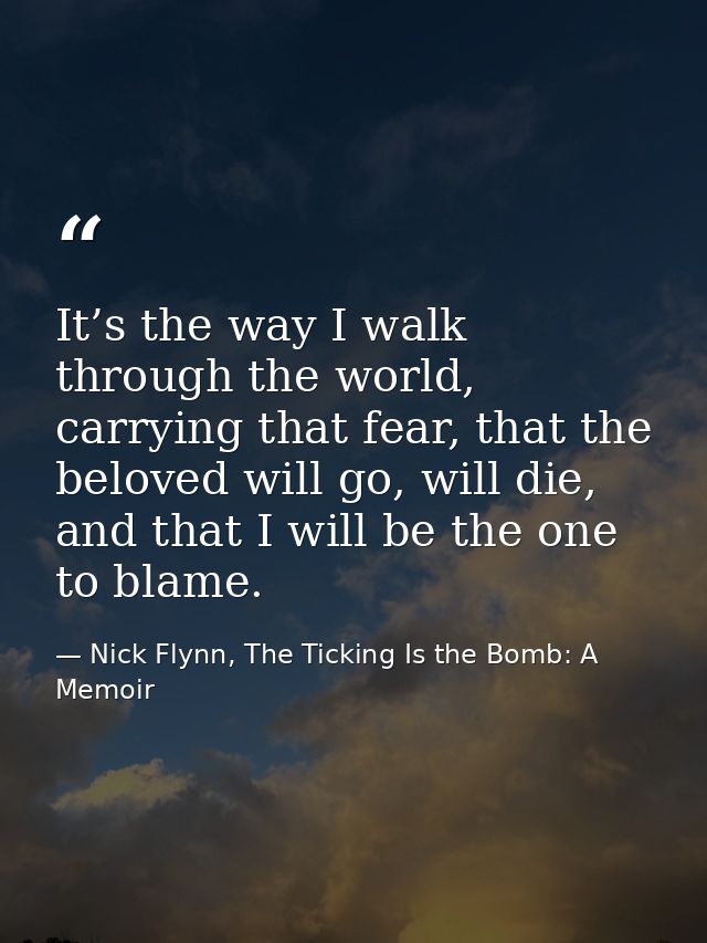 It’s the way I walk through the world, carrying that fear, that the beloved will go, will die, and that I will be the on — Nick Flynn, The Ticking Is the Bomb: A Memoir