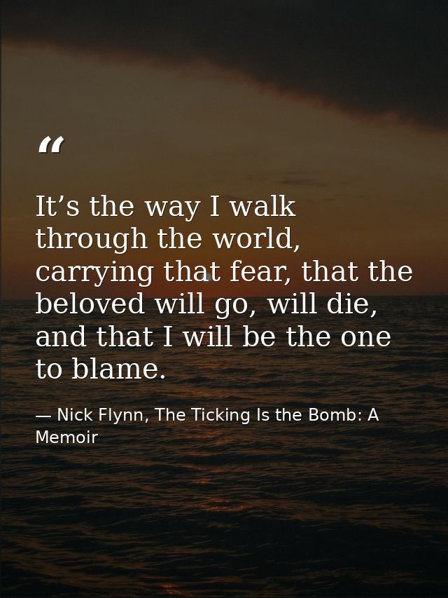 It’s the way I walk through the world, carrying that fear, that the beloved will go, will die, and that I will be the on — Nick Flynn, The Ticking Is the Bomb: A Memoir