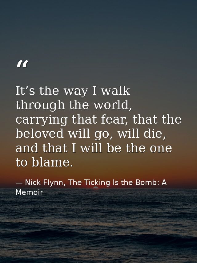 It’s the way I walk through the world, carrying that fear, that the beloved will go, will die, and that I will be the on — Nick Flynn, The Ticking Is the Bomb: A Memoir