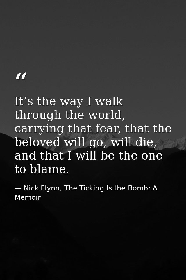 It’s the way I walk through the world, carrying that fear, that the beloved will go, will die, and that I will be the on — Nick Flynn, The Ticking Is the Bomb: A Memoir
