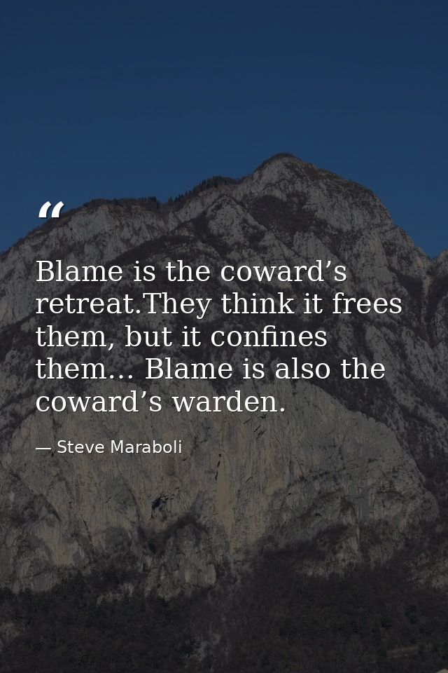 Blame is the coward’s retreat.They think it frees them, but it confines them… Blame is also the coward’s warden. — Steve Maraboli
