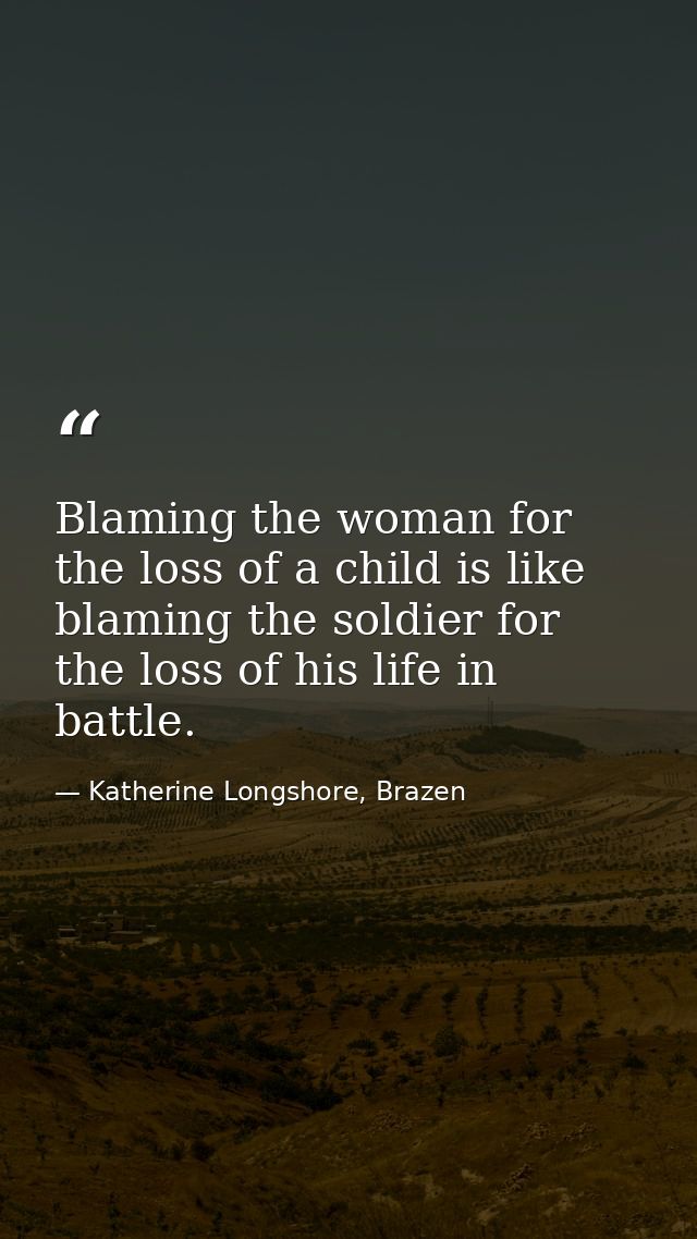 Blaming the woman for the loss of a child is like blaming the soldier for the loss of his life in battle. — Katherine Longshore, Brazen